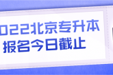 北京2022年专升本报名今日即将截止_抓紧时间啦